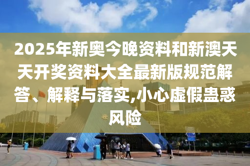 2025年新奥今晚资料和新澳天天开奖资料大全最新版规范解答、解释与落实,小心虚假蛊惑风险