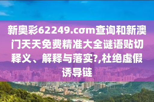 新奥彩62249.cσm查询和新澳门天天免费精准大全谜语贴切释义、解释与落实?,杜绝虚假诱导链