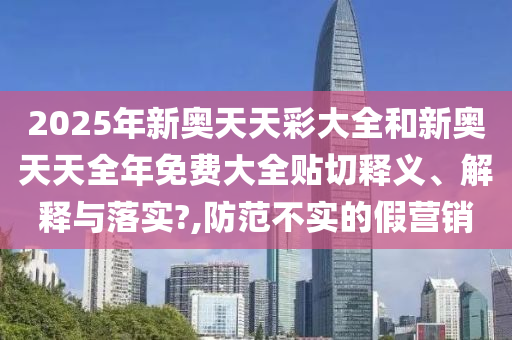 2025年新奥天天彩大全和新奥天天全年免费大全贴切释义、解释与落实?,防范不实的假营销