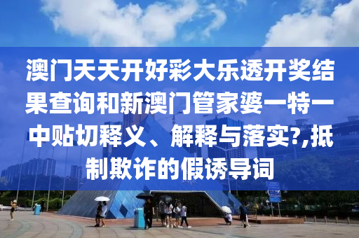 澳门天天开好彩大乐透开奖结果查询和新澳门管家婆一特一中贴切释义、解释与落实?,抵制欺诈的假诱导词