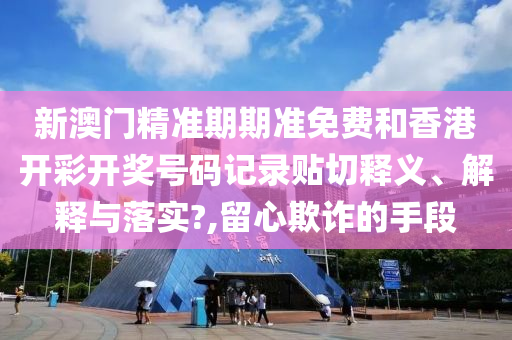 新澳门精准期期准免费和香港开彩开奖号码记录贴切释义、解释与落实?,留心欺诈的手段