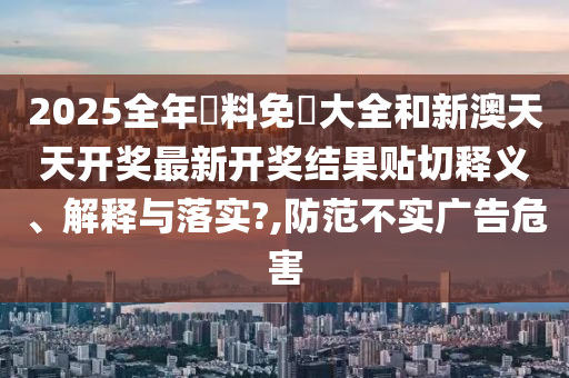 2025全年資料免費大全和新澳天天开奖最新开奖结果贴切释义、解释与落实?,防范不实广告危害