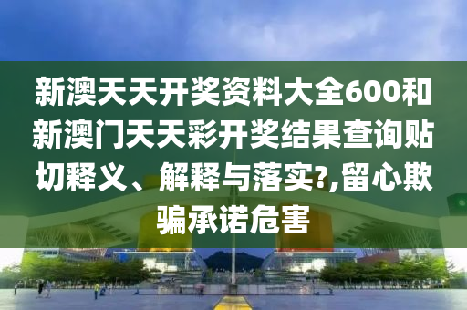 新澳天天开奖资料大全600和新澳门天天彩开奖结果查询贴切释义、解释与落实?,留心欺骗承诺危害