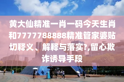 黄大仙精准一肖一码今天生肖和7777788888精准管家婆贴切释义、解释与落实?,留心欺诈诱导手段