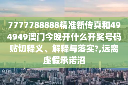 7777788888精准新传真和494949澳门今晚开什么开奖号码贴切释义、解释与落实?,远离虚假承诺沼