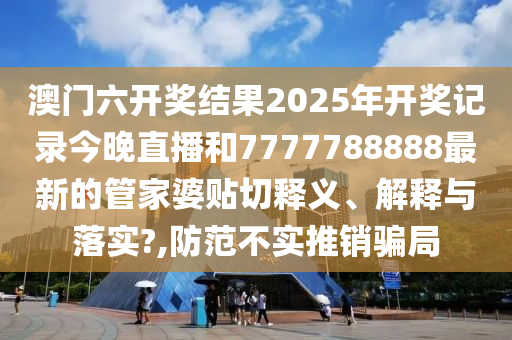澳门六开奖结果2025年开奖记录今晚直播和7777788888最新的管家婆贴切释义、解释与落实?,防范不实推销骗局