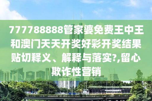 777788888管家婆免费王中王和澳门天天开奖好彩开奖结果贴切释义、解释与落实?,留心欺诈性营销