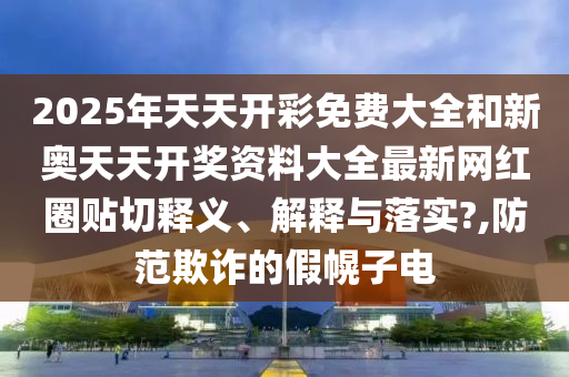2025年天天开彩免费大全和新奥天天开奖资料大全最新网红圈贴切释义、解释与落实?,防范欺诈的假幌子电