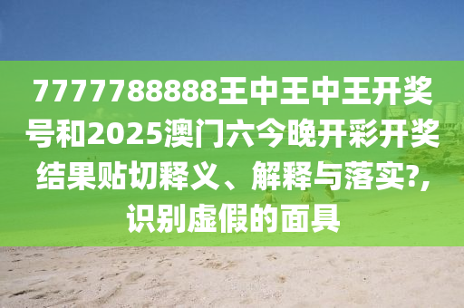 7777788888王中王中王开奖号和2025澳门六今晚开彩开奖结果贴切释义、解释与落实?,识别虚假的面具
