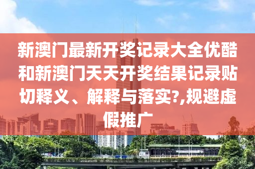 新澳门最新开奖记录大全优酷和新澳门天天开奖结果记录贴切释义、解释与落实?,规避虚假推广