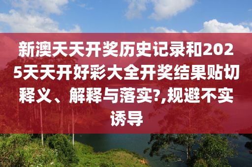 新澳天天开奖历史记录和2025天天开好彩大全开奖结果贴切释义、解释与落实?,规避不实诱导