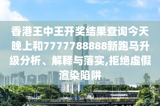香港王中王开奖结果查询今天晚上和7777788888新跑马升级分析、解释与落实,拒绝虚假渲染陷阱