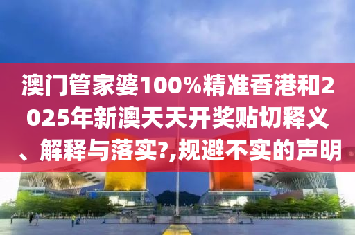 澳门管家婆100%精准香港和2025年新澳天天开奖贴切释义、解释与落实?,规避不实的声明