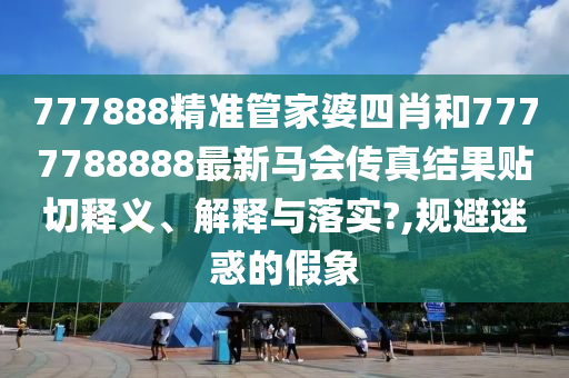 777888精准管家婆四肖和7777788888最新马会传真结果贴切释义、解释与落实?,规避迷惑的假象