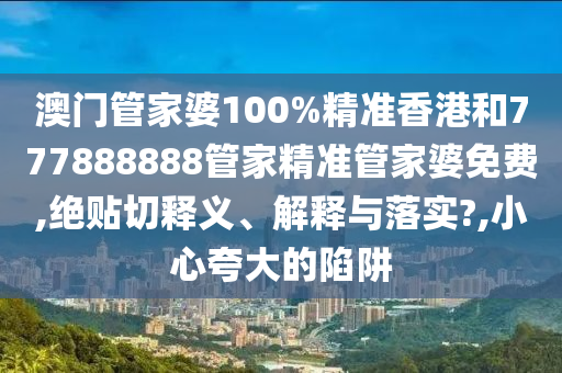 澳门管家婆100%精准香港和777888888管家精准管家婆免费,绝贴切释义、解释与落实?,小心夸大的陷阱
