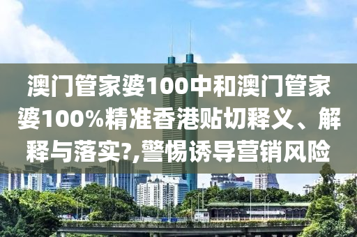 澳门管家婆100中和澳门管家婆100%精准香港贴切释义、解释与落实?,警惕诱导营销风险