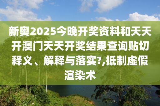 新奥2025今晚开奖资料和天天开澳门天天开奖结果查询贴切释义、解释与落实?,抵制虚假渲染术
