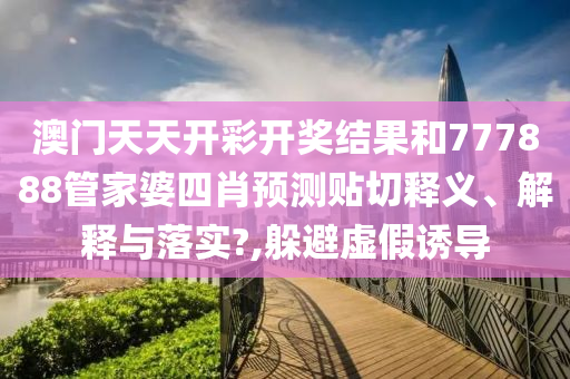 澳门天天开彩开奖结果和777888管家婆四肖预测贴切释义、解释与落实?,躲避虚假诱导