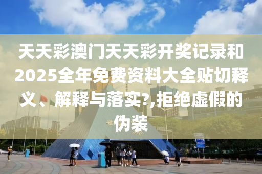 天天彩澳门天天彩开奖记录和2025全年免费资料大全贴切释义、解释与落实?,拒绝虚假的伪装