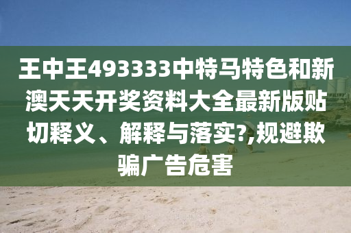 王中王493333中特马特色和新澳天天开奖资料大全最新版贴切释义、解释与落实?,规避欺骗广告危害