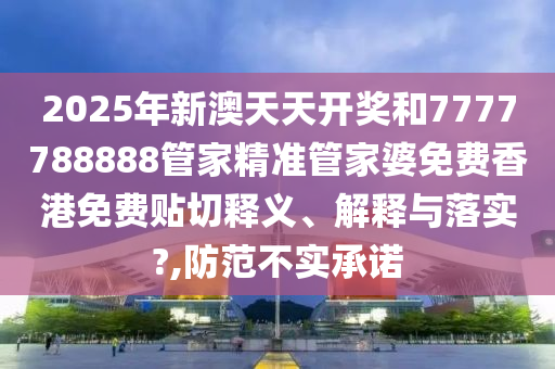 2025年新澳天天开奖和7777788888管家精准管家婆免费香港免费贴切释义、解释与落实?,防范不实承诺