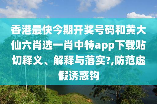 香港最快今期开奖号码和黄大仙六肖选一肖中特app下载贴切释义、解释与落实?,防范虚假诱惑钩
