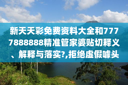 新天天彩免费资料大全和7777888888精准管家婆贴切释义、解释与落实?,拒绝虚假噱头