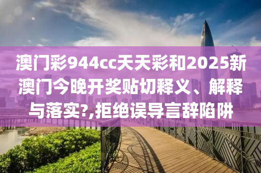 澳门彩944cc天天彩和2025新澳门今晚开奖贴切释义、解释与落实?,拒绝误导言辞陷阱