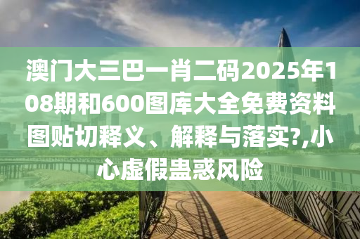 澳门大三巴一肖二码2025年108期和600图库大全免费资料图贴切释义、解释与落实?,小心虚假蛊惑风险