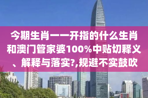 今期生肖一一开指的什么生肖和澳门管家婆100%中贴切释义、解释与落实?,规避不实鼓吹