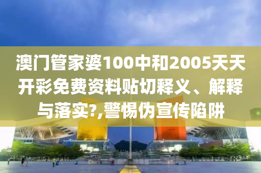 澳门管家婆100中和2005天天开彩免费资料贴切释义、解释与落实?,警惕伪宣传陷阱