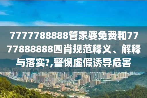 7777788888管家婆免费和7777888888四肖规范释义、解释与落实?,警惕虚假诱导危害