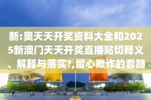 新:奥天天开奖资料大全和2025新澳门天天开奖直播贴切释义、解释与落实?,留心欺诈的套路