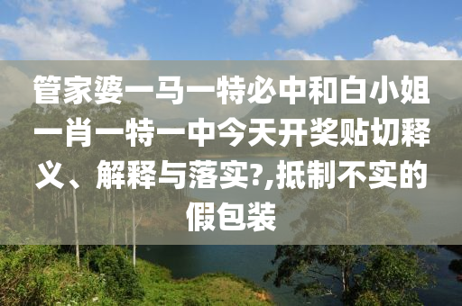 管家婆一马一特必中和白小姐一肖一特一中今天开奖贴切释义、解释与落实?,抵制不实的假包装