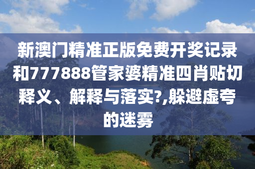 新澳门精准正版免费开奖记录和777888管家婆精准四肖贴切释义、解释与落实?,躲避虚夸的迷雾