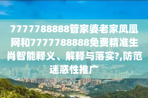 7777788888管家婆老家凤凰网和7777788888免费精准生肖智能释义、解释与落实?,防范迷惑性推广