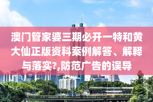 澳门管家婆三期必开一特和黄大仙正版资科案例解答、解释与落实?,防范广告的误导