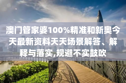 澳门管家婆100%精准和新奥今天最新资料天天场景解答、解释与落实,规避不实鼓吹