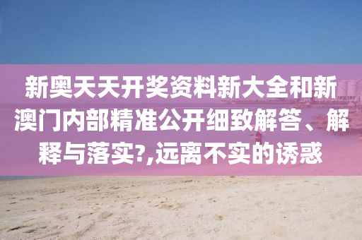 新奥天天开奖资料新大全和新澳门内部精准公开细致解答、解释与落实?,远离不实的诱惑