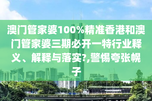 澳门管家婆100%精准香港和澳门管家婆三期必开一特行业释义、解释与落实?,警惕夸张幌子