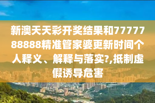 新澳天天彩开奖结果和7777788888精准管家婆更新时间个人释义、解释与落实?,抵制虚假诱导危害