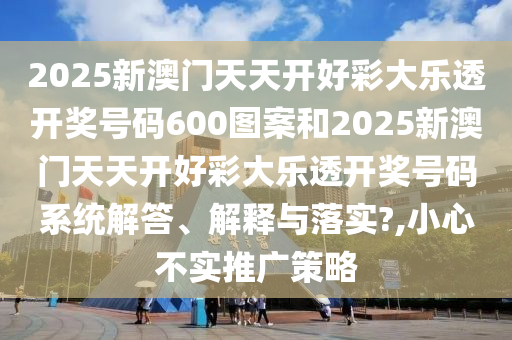 2025新澳门天天开好彩大乐透开奖号码600图案和2025新澳门天天开好彩大乐透开奖号码系统解答、解释与落实?,小心不实推广策略
