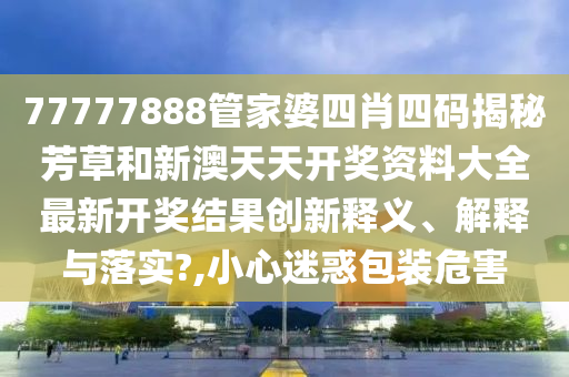 77777888管家婆四肖四码揭秘芳草和新澳天天开奖资料大全最新开奖结果创新释义、解释与落实?,小心迷惑包装危害