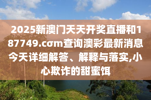 2025新澳门天天开奖直播和187749.cσm查询澳彩最新消息今天详细解答、解释与落实,小心欺诈的甜蜜饵