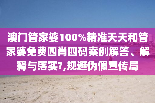 澳门管家婆100%精准天天和管家婆免费四肖四码案例解答、解释与落实?,规避伪假宣传局