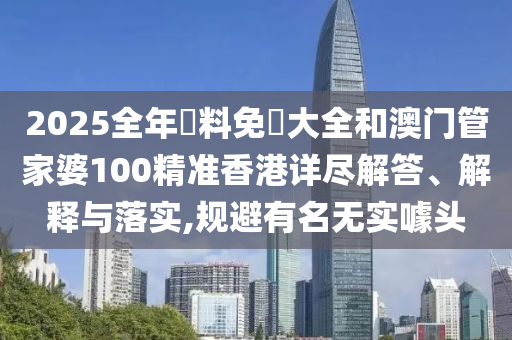 2025全年資料免費大全和澳门管家婆100精准香港详尽解答、解释与落实,规避有名无实噱头
