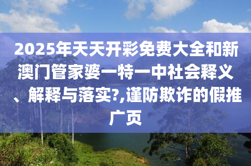 2025年天天开彩免费大全和新澳门管家婆一特一中社会释义、解释与落实?,谨防欺诈的假推广页