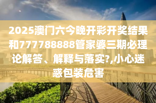 2025澳门六今晚开彩开奖结果和777788888管家婆三期必理论解答、解释与落实?,小心迷惑包装危害