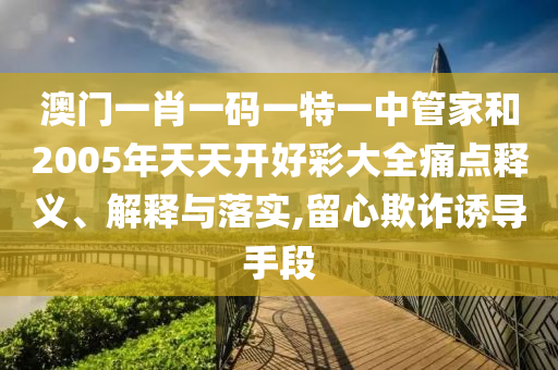 澳门一肖一码一特一中管家和2005年天天开好彩大全痛点释义、解释与落实,留心欺诈诱导手段