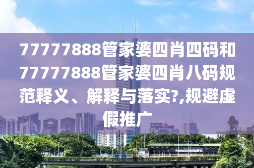 77777888管家婆四肖四码和77777888管家婆四肖八码规范释义、解释与落实?,规避虚假推广